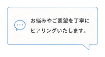 お悩みやご要望を丁寧にヒアリングいたします。